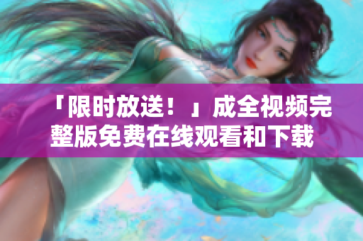 「限时放送！」成全视频完整版免费在线观看和下载