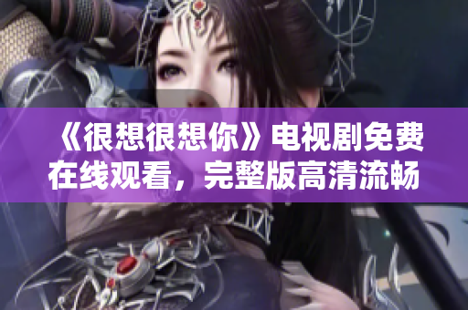 《很想很想你》电视剧免费在线观看，完整版高清流畅任你选！
