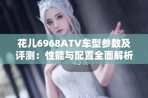 花儿6968ATV车型参数及评测：性能与配置全面解析