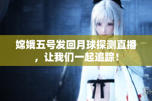 嫦娥五号发回月球探测直播，让我们一起追踪！