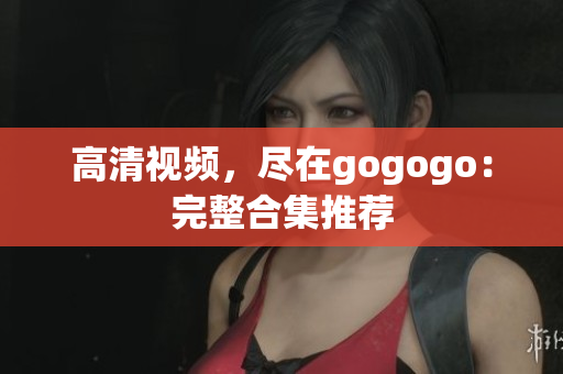 高清视频，尽在gogogo：完整合集推荐