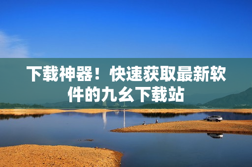 下载神器！快速获取最新软件的九幺下载站