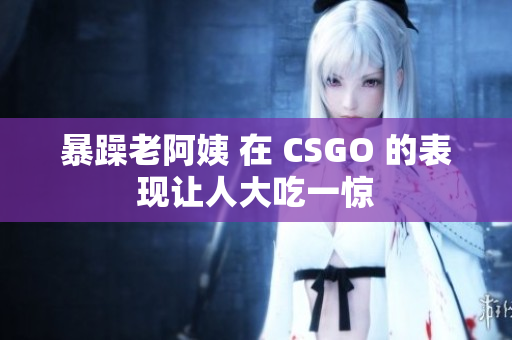 暴躁老阿姨 在 CSGO 的表现让人大吃一惊