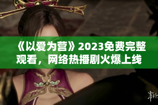 《以爱为营》2023免费完整观看，网络热播剧火爆上线