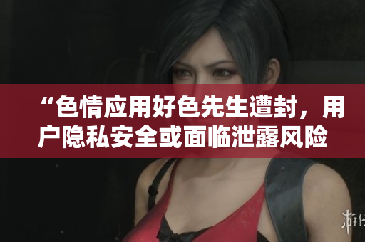 “色情应用好色先生遭封，用户隐私安全或面临泄露风险”