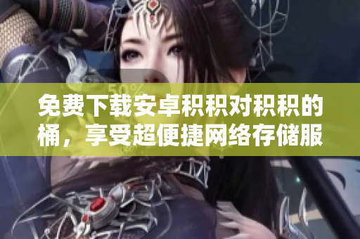 免费下载安卓积积对积积的桶，享受超便捷网络存储服务