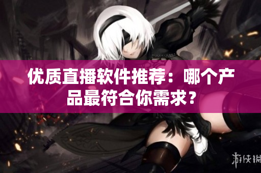 优质直播软件推荐：哪个产品最符合你需求？