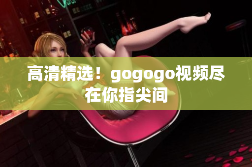 高清精选！gogogo视频尽在你指尖间