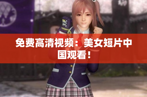 免费高清视频：美女短片中国观看！