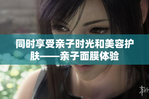 同时享受亲子时光和美容护肤——亲子面膜体验