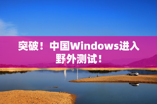 突破！中国Windows进入野外测试！