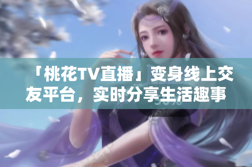「桃花TV直播」变身线上交友平台，实时分享生活趣事