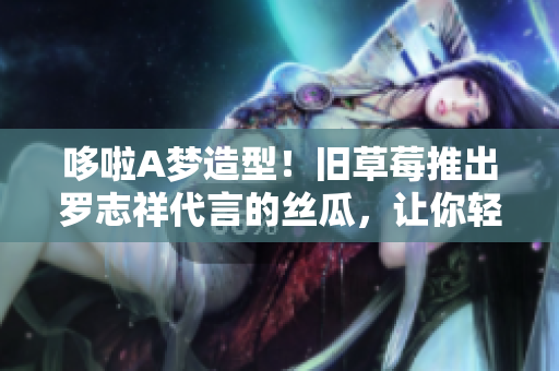 哆啦A梦造型！旧草莓推出罗志祥代言的丝瓜，让你轻松拥有嫩滑肌肤