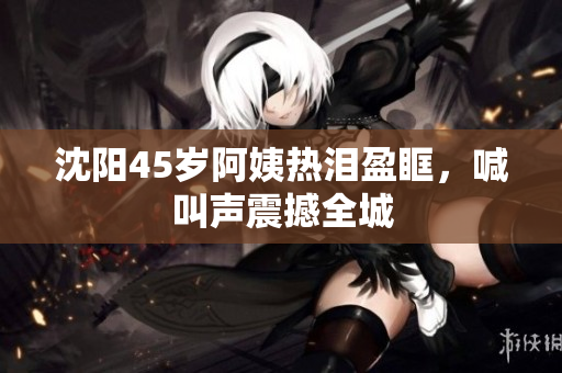 沈阳45岁阿姨热泪盈眶，喊叫声震撼全城