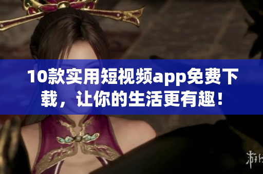 10款实用短视频app免费下载，让你的生活更有趣！