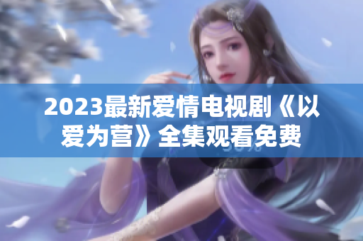 2023最新爱情电视剧《以爱为营》全集观看免费