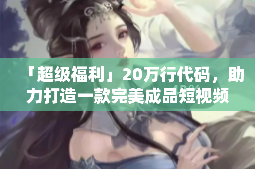 「超级福利」20万行代码，助力打造一款完美成品短视频app