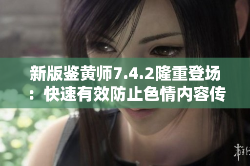 新版鉴黄师7.4.2隆重登场：快速有效防止色情内容传播