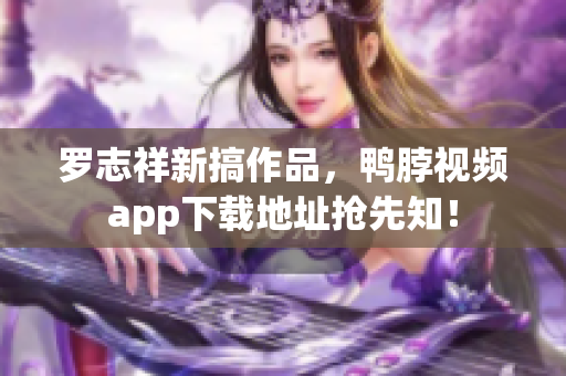 罗志祥新搞作品，鸭脖视频app下载地址抢先知！
