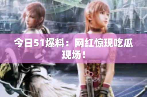 今日51爆料：网红惊现吃瓜现场！