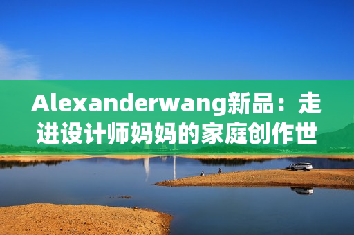 Alexanderwang新品：走进设计师妈妈的家庭创作世界