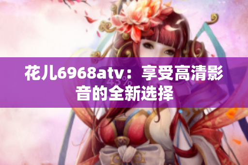 花儿6968atv：享受高清影音的全新选择