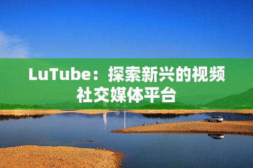 LuTube：探索新兴的视频社交媒体平台