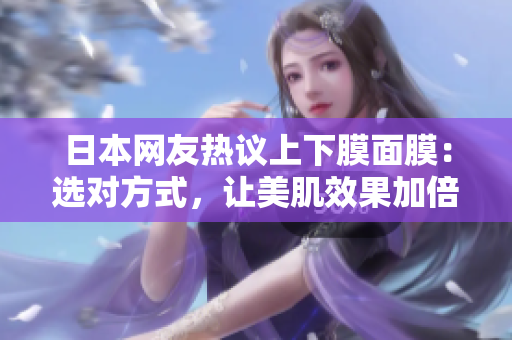 日本网友热议上下膜面膜：选对方式，让美肌效果加倍