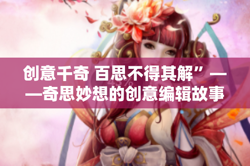创意千奇 百思不得其解”——奇思妙想的创意编辑故事！