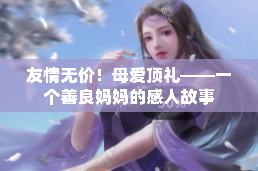 友情无价！母爱顶礼——一个善良妈妈的感人故事