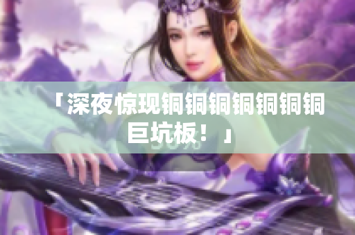 「深夜惊现铜铜铜铜铜铜铜巨坑板！」
