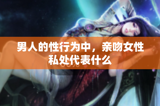 男人的性行为中，亲吻女性私处代表什么