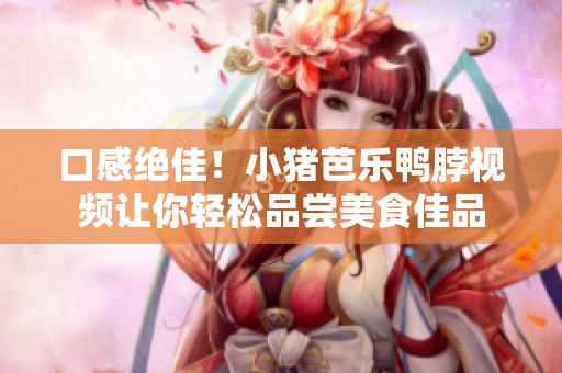 口感绝佳！小猪芭乐鸭脖视频让你轻松品尝美食佳品