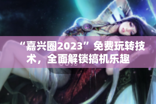 “嘉兴圈2023”免费玩转技术，全面解锁搞机乐趣