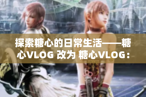 探索糖心的日常生活——糖心VLOG 改为 糖心VLOG：日常生活探秘