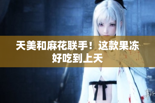 天美和麻花联手！这款果冻好吃到上天