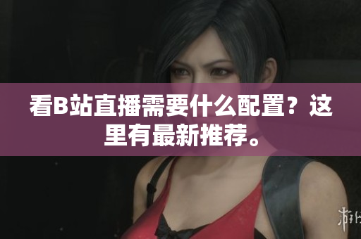 看B站直播需要什么配置？这里有最新推荐。