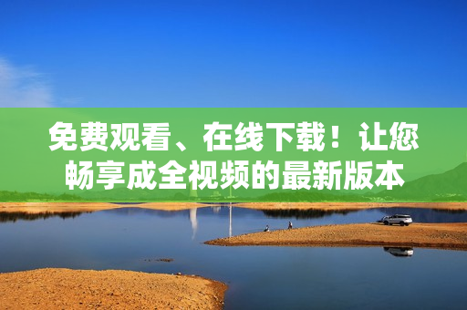 免费观看、在线下载！让您畅享成全视频的最新版本