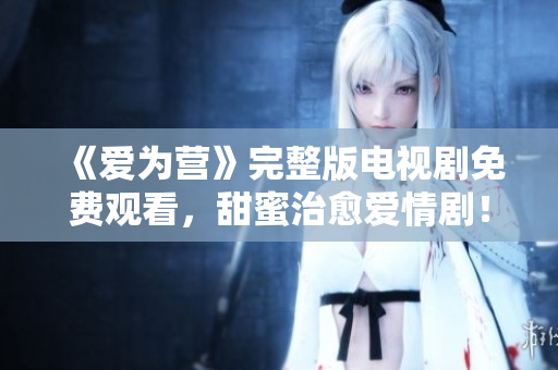 《爱为营》完整版电视剧免费观看，甜蜜治愈爱情剧！