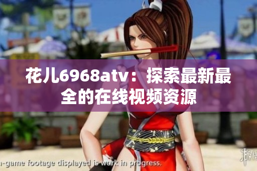 花儿6968atv：探索最新最全的在线视频资源