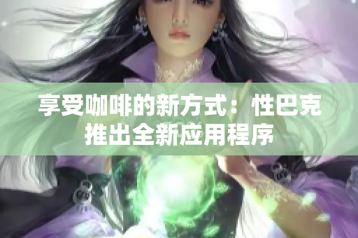 享受咖啡的新方式：性巴克推出全新应用程序