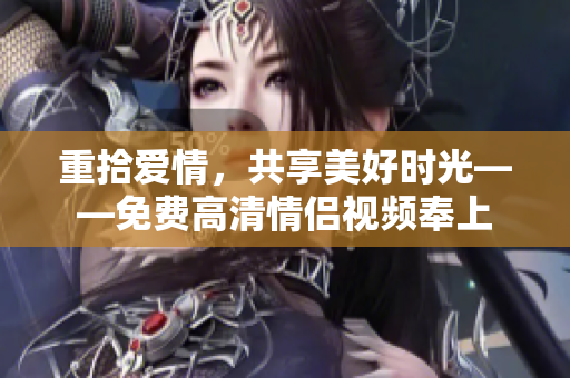重拾爱情，共享美好时光——免费高清情侣视频奉上