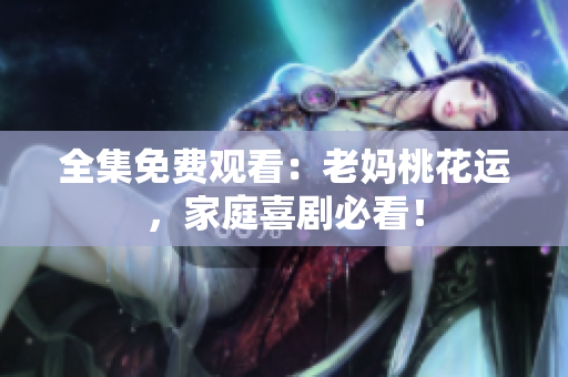 全集免费观看：老妈桃花运，家庭喜剧必看！
