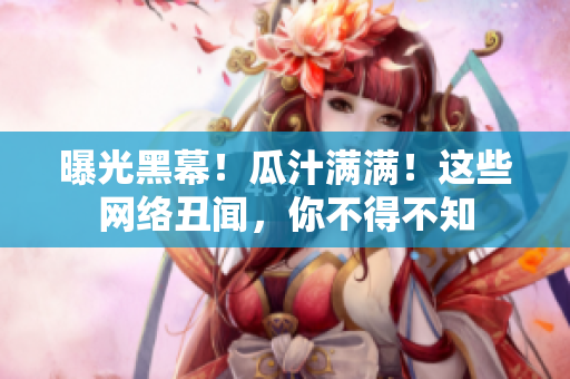 曝光黑幕！瓜汁满满！这些网络丑闻，你不得不知