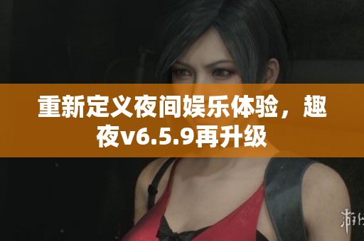重新定义夜间娱乐体验，趣夜v6.5.9再升级