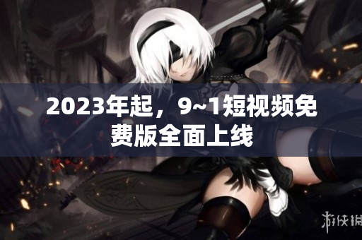2023年起，9~1短视频免费版全面上线