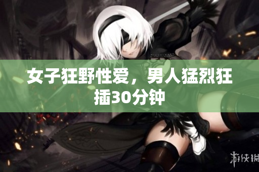 女子狂野性爱，男人猛烈狂插30分钟