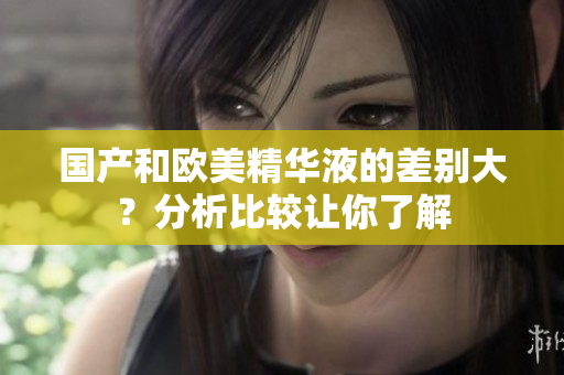 国产和欧美精华液的差别大？分析比较让你了解