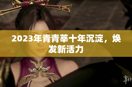 2023年青青莘十年沉淀，焕发新活力