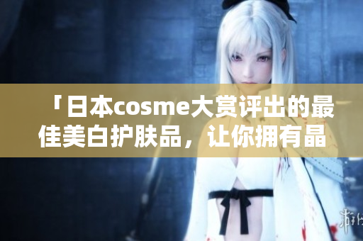「日本cosme大赏评出的最佳美白护肤品，让你拥有晶莹剔透的肌肤」